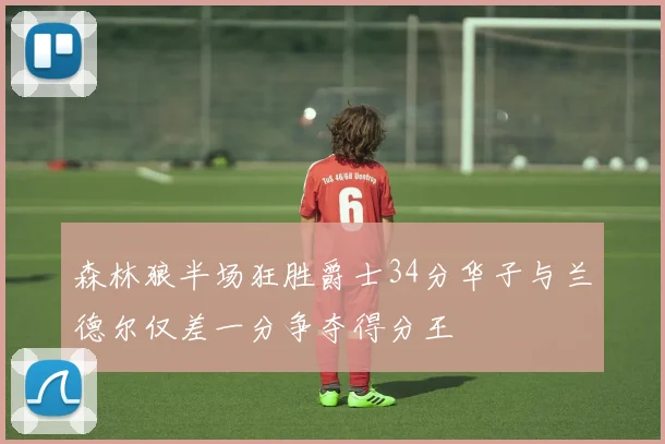 森林狼半场狂胜爵士34分华子与兰德尔仅差一分争夺得分王