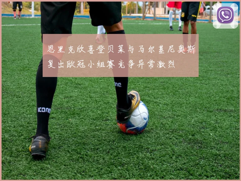 恩里克欣喜登贝莱与马尔基尼奥斯复出欧冠小组赛竞争异常激烈