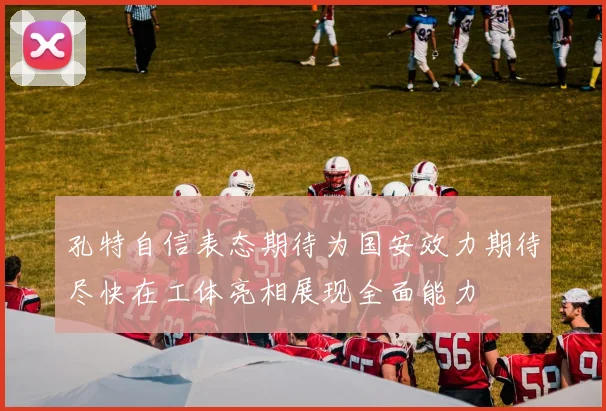 孔特自信表态期待为国安效力期待尽快在工体亮相展现全面能力