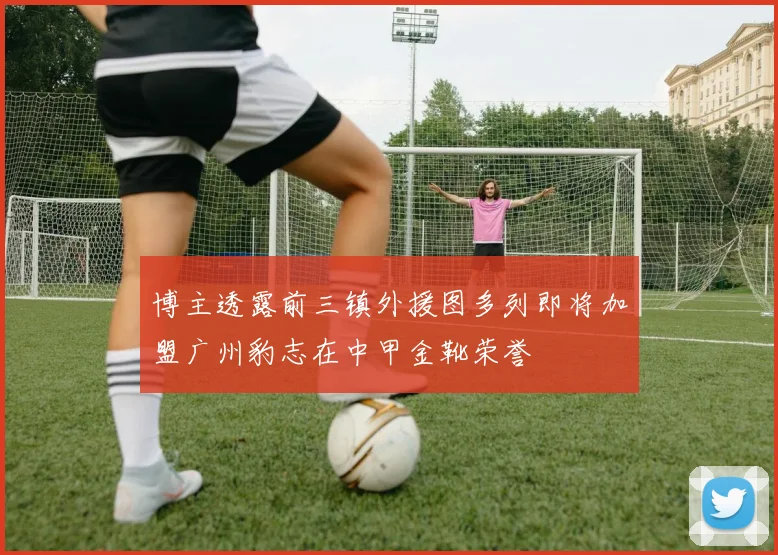 博主透露前三镇外援图多列即将加盟广州豹志在中甲金靴荣誉