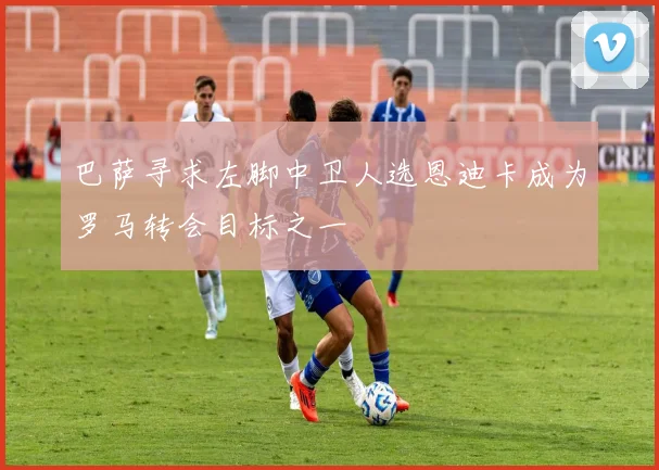 巴萨寻求左脚中卫人选恩迪卡成为罗马转会目标之一