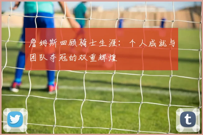 詹姆斯回顾骑士生涯：个人成就与团队夺冠的双重辉煌