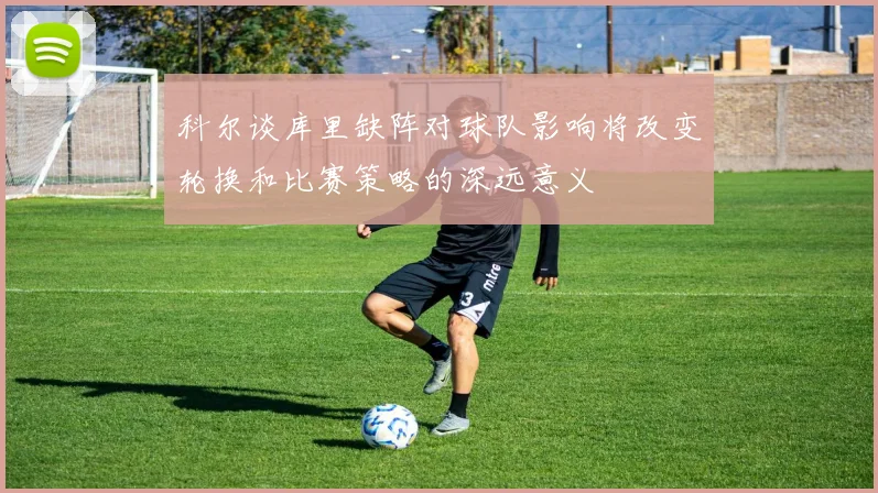 科尔谈库里缺阵对球队影响将改变轮换和比赛策略的深远意义