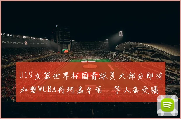 U19女篮世界杯国青球员大部分即将加盟WCBA冉珂嘉李雨汧等人备受瞩目