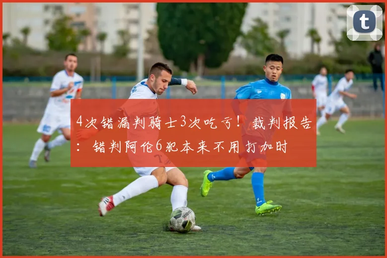 4次错漏判骑士3次吃亏！裁判报告：错判阿伦6犯本来不用打加时