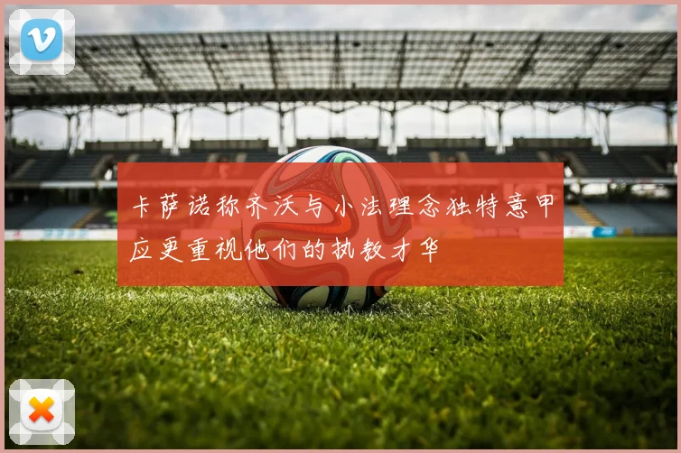 卡萨诺称齐沃与小法理念独特意甲应更重视他们的执教才华