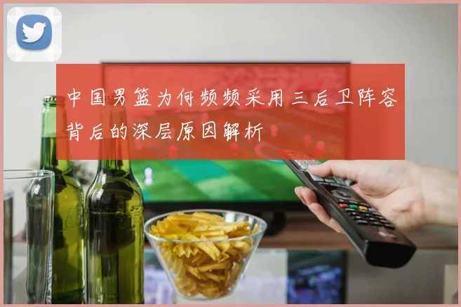 中国男篮为何频频采用三后卫阵容背后的深层原因解析