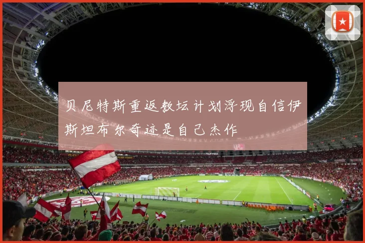 贝尼特斯重返教坛计划浮现自信伊斯坦布尔奇迹是自己杰作