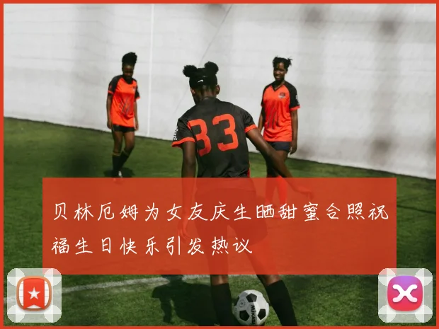 贝林厄姆为女友庆生晒甜蜜合照祝福生日快乐引发热议