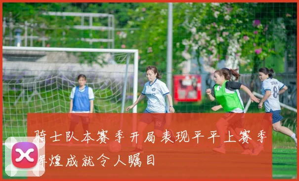 骑士队本赛季开局表现平平上赛季辉煌成就令人瞩目