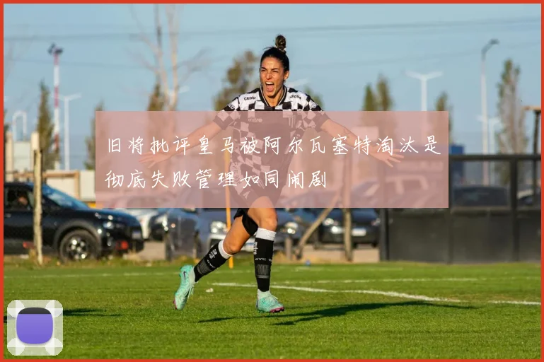 旧将批评皇马被阿尔瓦塞特淘汰是彻底失败管理如同闹剧