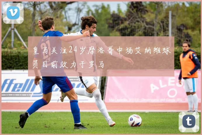 皇马关注24岁摩洛哥中场艾纳维球员目前效力于罗马