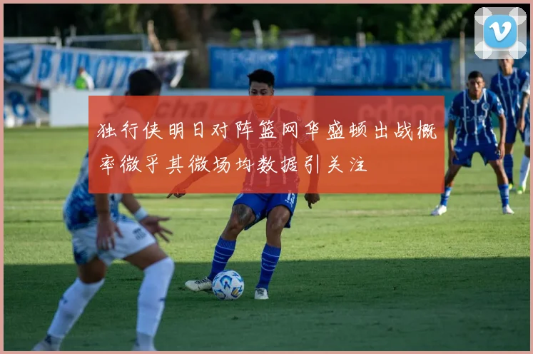 独行侠明日对阵篮网华盛顿出战概率微乎其微场均数据引关注