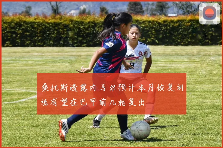 桑托斯透露内马尔预计本月恢复训练有望在巴甲前几轮复出