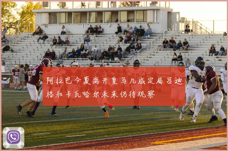 阿拉巴今夏离开皇马几成定局吕迪格和卡瓦哈尔未来仍待观察