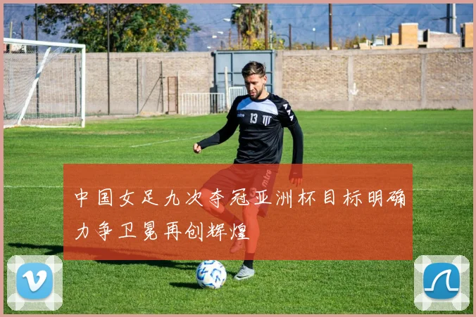 中国女足九次夺冠亚洲杯目标明确力争卫冕再创辉煌