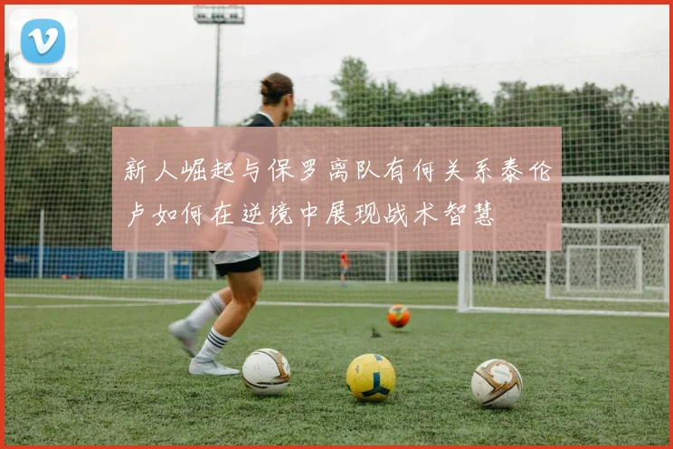 新人崛起与保罗离队有何关系泰伦卢如何在逆境中展现战术智慧