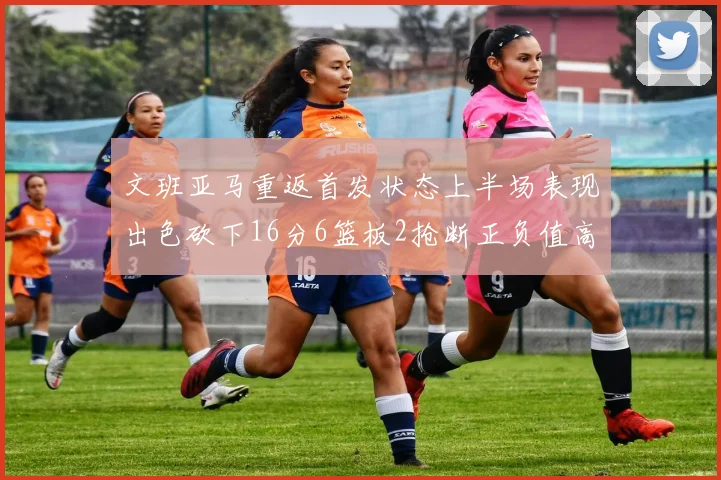 文班亚马重返首发状态上半场表现出色砍下16分6篮板2抢断正负值高达21