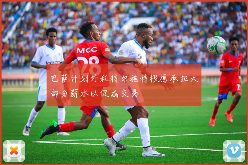 巴萨计划外租特尔施特根愿承担大部分薪水以促成交易