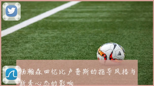 杨瀚森回忆比卢普斯的指导风格与新秀心态的影响