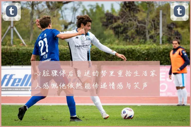心脏骤停后昏迷的努里重拾生活家人感慨他依然能传递情感与笑声
