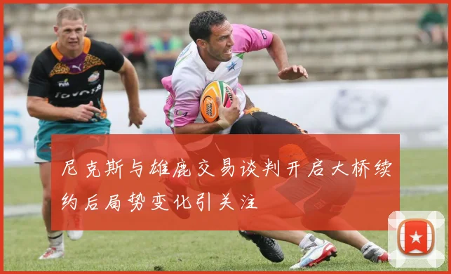 尼克斯与雄鹿交易谈判开启大桥续约后局势变化引关注