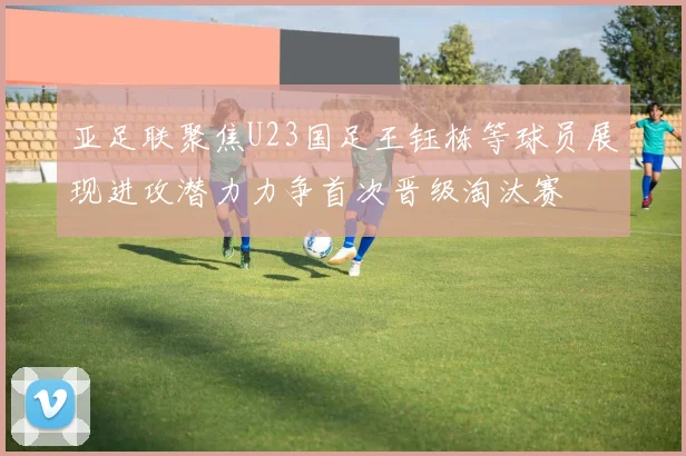 亚足联聚焦U23国足王钰栋等球员展现进攻潜力力争首次晋级淘汰赛