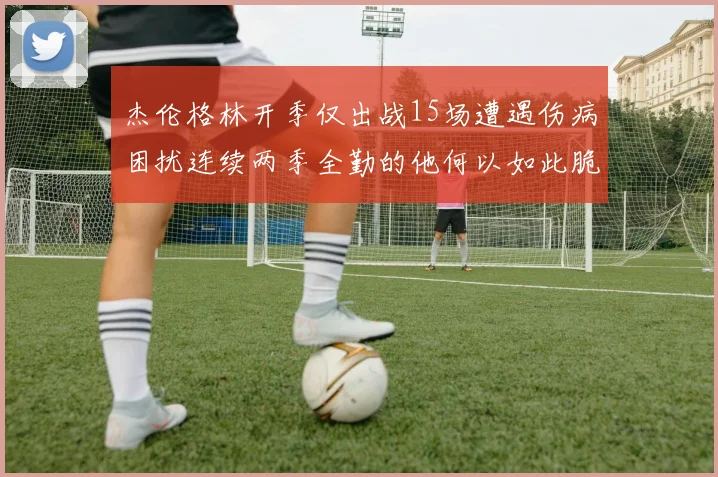 杰伦格林开季仅出战15场遭遇伤病困扰连续两季全勤的他何以如此脆弱