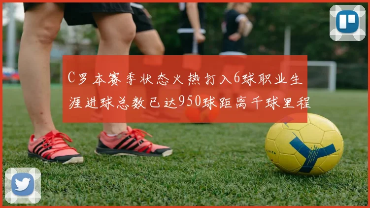 C罗本赛季状态火热打入6球职业生涯进球总数已达950球距离千球里程碑仅差50球