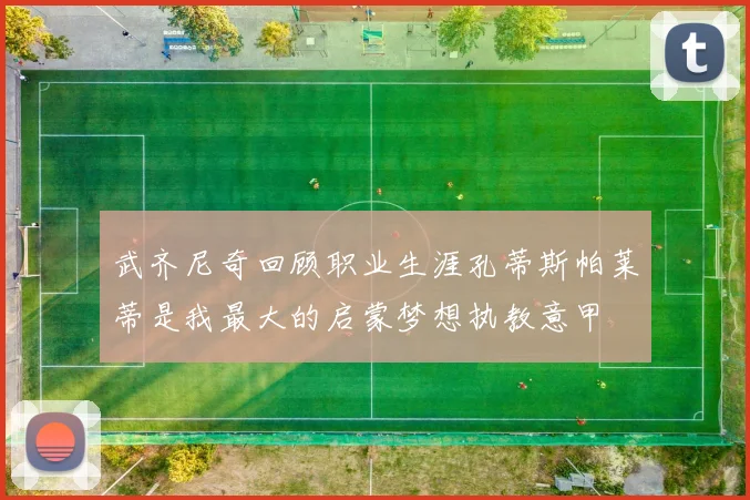 武齐尼奇回顾职业生涯孔蒂斯帕莱蒂是我最大的启蒙梦想执教意甲